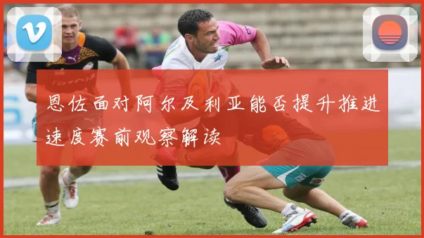 恩佐面对阿尔及利亚能否提升推进速度赛前观察解读