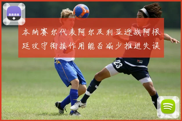 本纳赛尔代表阿尔及利亚迎战阿根廷攻守衔接作用能否减少推进失误