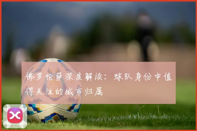 佛罗伦萨深度解读:球队身份中值得关注的城市归属