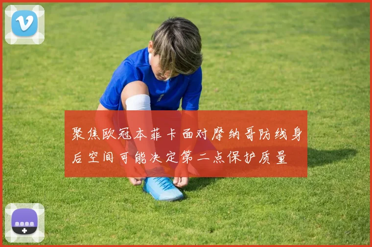 聚焦欧冠本菲卡面对摩纳哥防线身后空间可能决定第二点保护质量