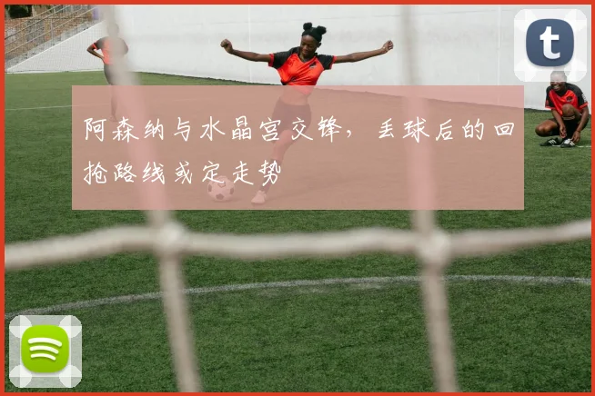 阿森纳与水晶宫交锋,丢球后的回抢路线或定走势
