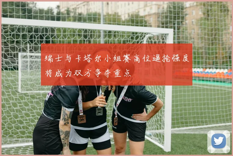瑞士与卡塔尔小组赛高位逼抢强度将成为双方争夺重点