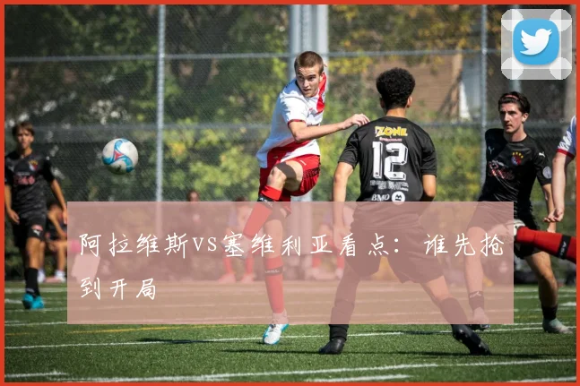 阿拉维斯vs塞维利亚看点:谁先抢到开局