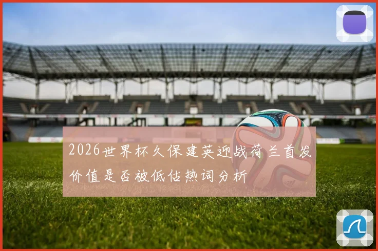 2026世界杯久保建英迎战荷兰首发价值是否被低估热词分析