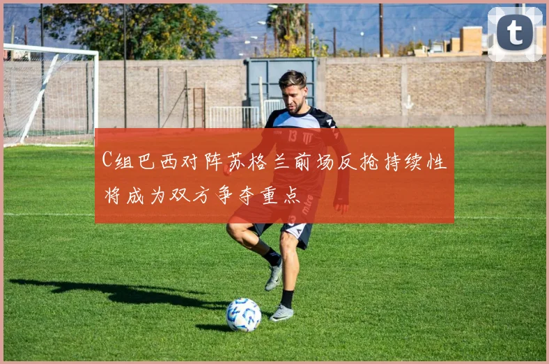 C组巴西对阵苏格兰前场反抢持续性将成为双方争夺重点