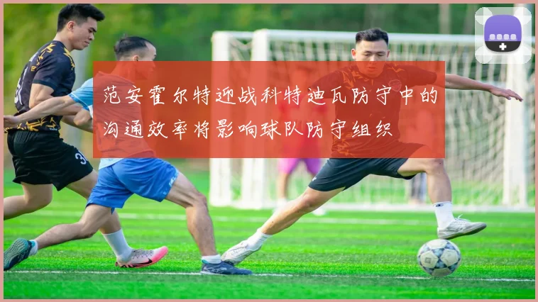 范安霍尔特迎战科特迪瓦防守中的沟通效率将影响球队防守组织