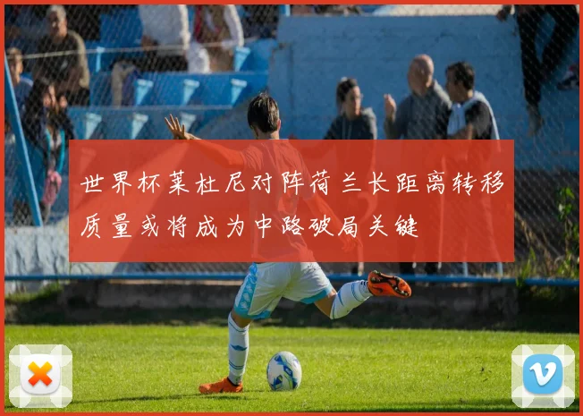 世界杯莱杜尼对阵荷兰长距离转移质量或将成为中路破局关键