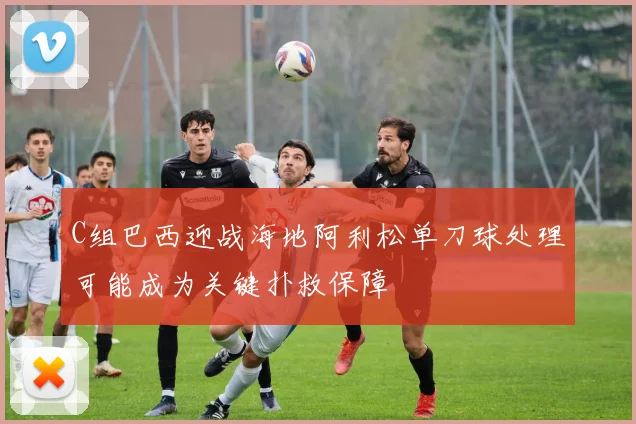 C组巴西迎战海地阿利松单刀球处理可能成为关键扑救保障