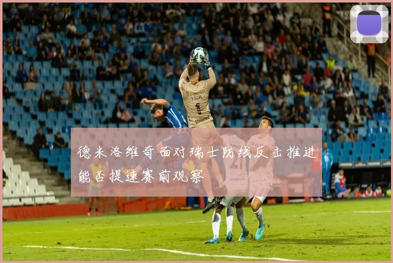 德米洛维奇面对瑞士防线反击推进能否提速赛前观察
