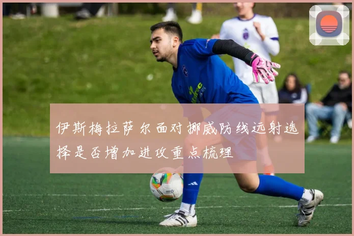 伊斯梅拉萨尔面对挪威防线远射选择是否增加进攻重点梳理